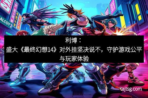 利博：盛大《最终幻想14》对外挂坚决说不，守护游戏公平与玩家体验