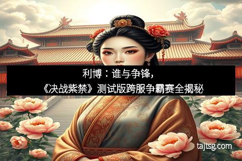 利博：谁与争锋，《决战紫禁》测试版跨服争霸赛全揭秘