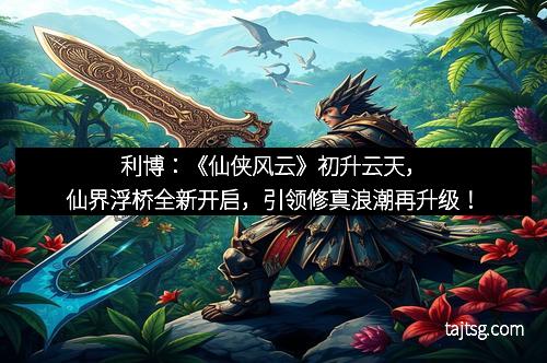 利博：《仙侠风云》初升云天，仙界浮桥全新开启，引领修真浪潮再升级！